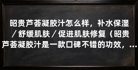 昭贵芦荟凝胶汁怎么样,补水保湿/舒缓肌肤/促进肌肤修复(昭贵芦荟凝胶汁是一款口碑不错的功效,具有多种功效