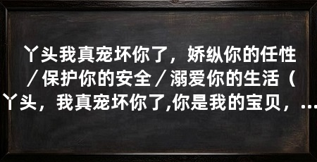 丫头我真宠坏你了,娇纵你的任性/保护你的安全/溺爱你的生活(丫头,我真宠坏你了,你是我的宝贝,我对你宠爱有加