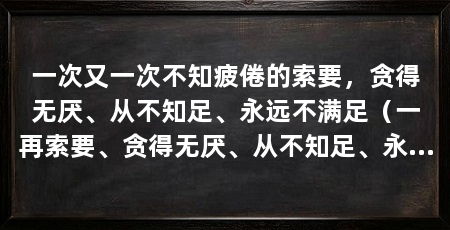 一次又一次不知疲倦的索要，贪得无厌、从不知足、永远不满足（一再索要、贪得无厌、从不知足、永远不满足的行为