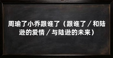 周瑜了小乔跟谁了(跟谁了/和陆逊的爱情/与陆逊的未来)