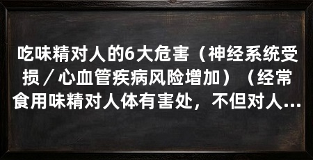 吃味精对人的6大危害（神经系统受损／心血管疾病风险增加）（经常食用味精对人体有害处，不但对人体没有害处，还会对人体有害