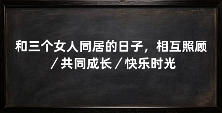 和三个女人同居的日子，相互照顾／共同成长／快乐时光