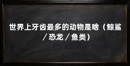 世界上牙齿最多的动物是啥(鲸鲨/恐龙/鱼类)