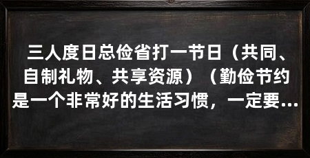 三人度日总俭省打一节日（共同、自制礼物、共享资源）（勤俭节约是一个非常好的生活习惯，一定要做到该花的一定不花