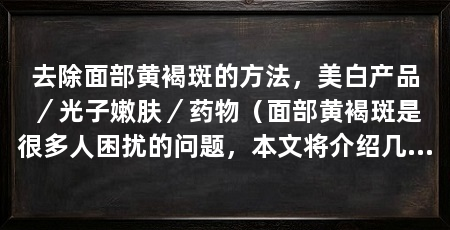 去除面部黄褐斑的方法,美白产品/光子嫩肤/药物(面部黄褐斑是很多人困扰的问题,本文将介绍几种去除面部黄褐斑的方法