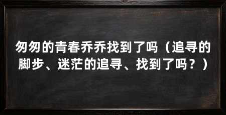 匆匆的青春乔乔找到了吗（追寻的脚步、迷茫的追寻、找到了吗？）