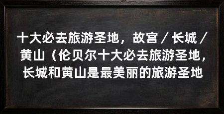 十大必去旅游圣地,故宫/长城/黄山(伦贝尔十大必去旅游圣地,长城和黄山是最美丽的旅游圣地