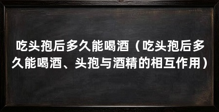 吃头孢后多久能喝酒(吃头孢后多久能喝酒、头孢与酒精的相互作用)