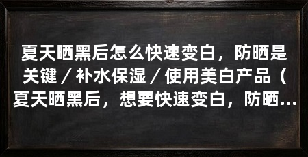 夏天晒黑后怎么快速变白,防晒是关键/补水保湿/使用美白产品(夏天晒黑后,想要快速变白,防晒是关键,首先要避免暴露在阳光下