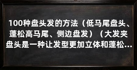 100种盘头发的方法（低马尾盘头、蓬松高马尾、侧边盘发）（大发夹盘头是一种让发型更加立体和蓬松的造型方法