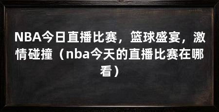 NBA今日直播比赛，篮球盛宴，激情碰撞（nba今天的直播比赛在哪看）