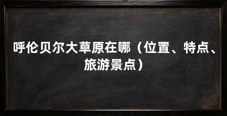呼伦贝尔大草原在哪（位置、特点、旅游景点）