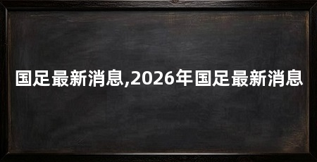 国足最新消息,2026年国足最新消息