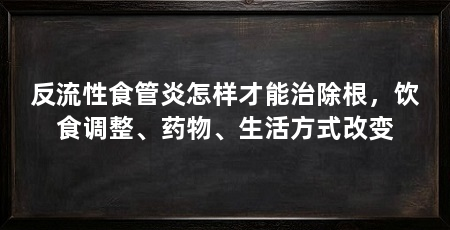 反流性食管炎怎样才能治除根,饮食调整、药物、生活方式改变
