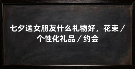 七夕送女朋友什么礼物好,花束/个性化礼品/约会