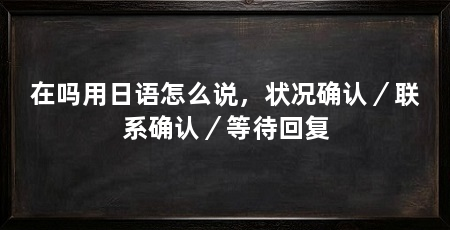 在吗用日语怎么说，状况确认／联系确认／等待回复