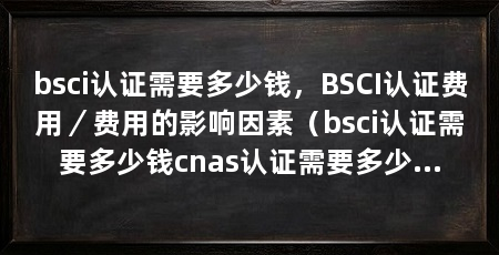 bsci认证需要多少钱,BSCI认证费用/费用的影响因素(bsci认证需要多少钱cnas认证需要多少钱