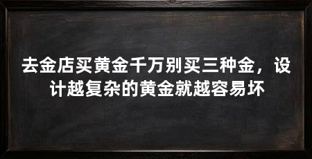 去金店买黄金千万别买三种金，设计越复杂的黄金就越容易坏