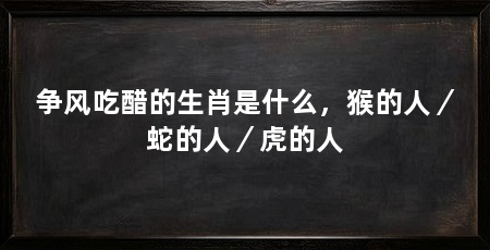 争风吃醋的生肖是什么，猴的人／蛇的人／虎的人