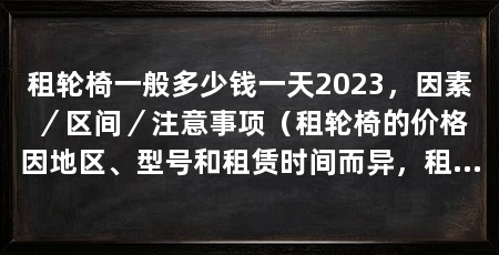 租轮椅一般多少钱一天2023,因素/区间/注意事项(租轮椅的价格因地区、型号和租赁时间而异,租轮椅的注意事项