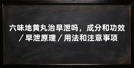 六味地黄丸治早泄吗，成分和功效／早泄原理／用法和注意事项