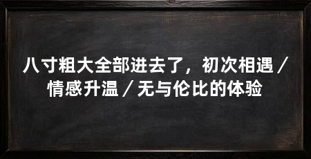 八寸粗大全部进去了，初次相遇／情感升温／无与伦比的体验