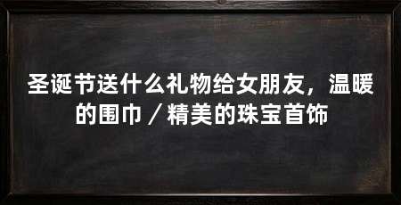圣诞节送什么礼物给女朋友,温暖的围巾/精美的珠宝首饰