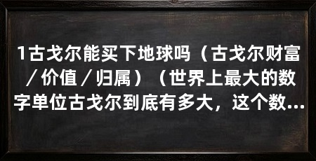 1古戈尔能买下地球吗（古戈尔财富／价值／归属）（世界上最大的数字单位古戈尔到底有多大，这个数字到底有多大