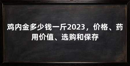鸡内金多少钱一斤2023,价格、药用价值、选购和保存