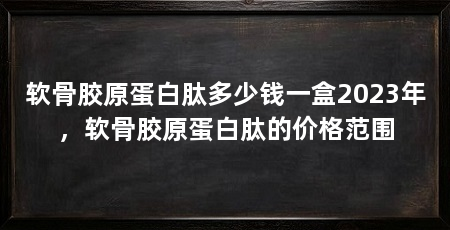 软骨胶原蛋白肽多少钱一盒2023年，软骨胶原蛋白肽的价格范围