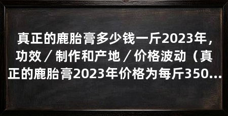 真正的鹿胎膏多少钱一斤2023年，功效／制作和产地／价格波动（真正的鹿胎膏2023年价格为每斤3500元其功效包括滋补