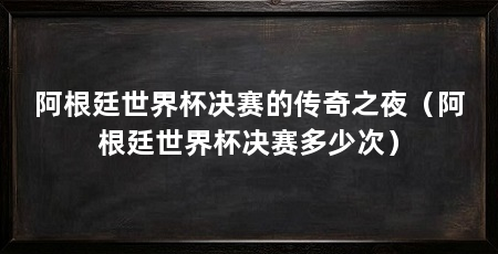 阿根廷世界杯决赛的传奇之夜（阿根廷世界杯决赛多少次）