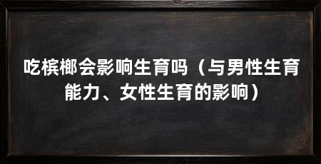 吃槟榔会影响生育吗(与男性生育能力、女性生育的影响)