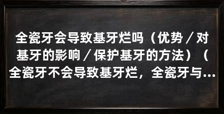 全瓷牙会导致基牙烂吗(优势/对基牙的影响/保护基牙的方法)(全瓷牙不会导致基牙烂,全瓷牙与烤瓷牙区别在于:价位区别在于