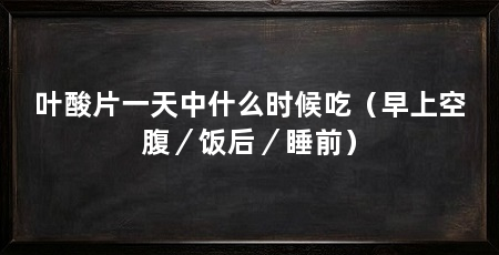 叶酸片一天中什么时候吃(早上空腹/饭后/睡前)