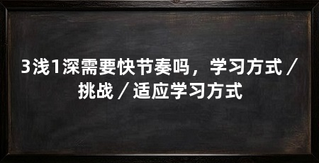 3浅1深需要快节奏吗,学习方式/挑战/适应学习方式