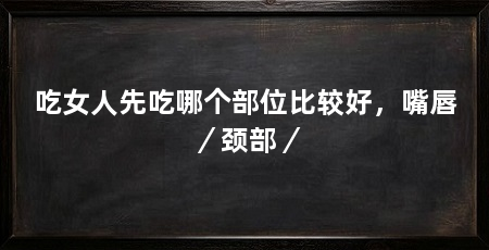 吃女人先吃哪个部位比较好，嘴唇／颈部／