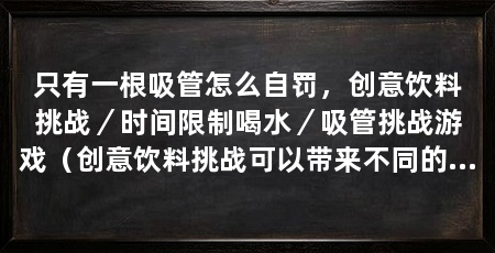 只有一根吸管怎么自罚，创意饮料挑战／时间限制喝水／吸管挑战游戏（创意饮料挑战可以带来不同的味觉体验，吸管挑战游戏