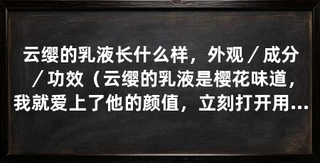 云缨的乳液长什么样，外观／成分／功效（云缨的乳液是樱花味道，我就爱上了他的颜值，立刻打开用了