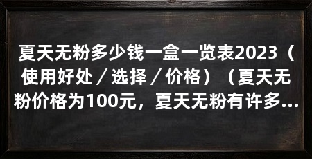 夏天无粉多少钱一盒一览表2023(使用好处/选择/价格)(夏天无粉价格为100元,夏天无粉有许多好处,选择夏天无粉的好处