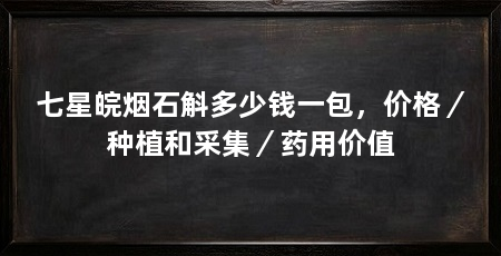 七星皖烟石斛多少钱一包,价格/种植和采集/药用价值