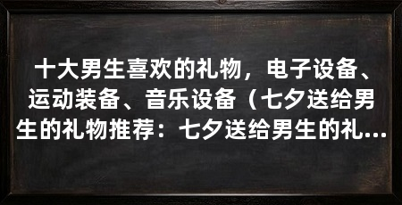 十大男生喜欢的礼物,电子设备、运动装备、音乐设备(七夕送给男生的礼物推荐:七夕送给男生的礼物推荐
