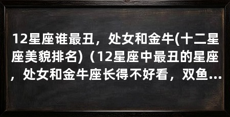 12星座谁最丑,处女和金牛(十二星座美貌排名)(12星座中最丑的星座,处女和金牛座长得不好看,双鱼座全没了
