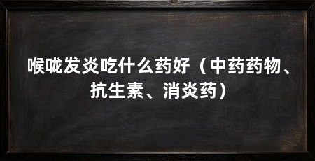 喉咙发炎吃什么药好（中药药物、抗生素、消炎药）