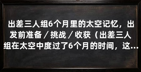 出差三人组6个月里的太空记忆,出发前准备/挑战/收获(出差三人组在太空中度过了6个月的时间,这段经历给他们留下了深刻的太空记忆
