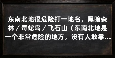 东南北地很危险打一地名,黑暗森林/毒蛇岛/飞石山(东南北地是一个非常危险的地方,没有人敢靠近它成为禁地