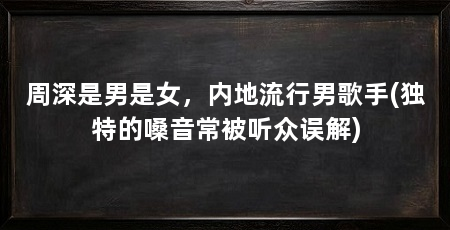 周深是男是女,内地流行男歌手(独特的嗓音常被听众误解)