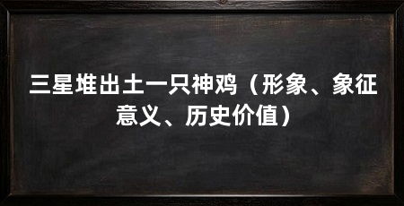 三星堆出土一只神鸡(形象、象征意义、历史价值)