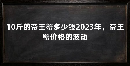 10斤的帝王蟹多少钱2023年,帝王蟹价格的波动