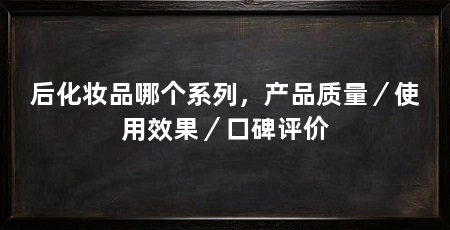 后化妆品哪个系列,产品质量/使用效果/口碑评价